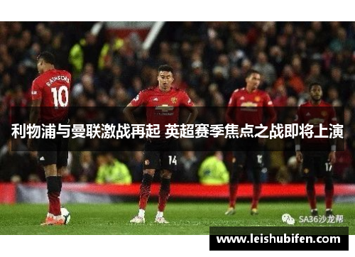 利物浦与曼联激战再起 英超赛季焦点之战即将上演