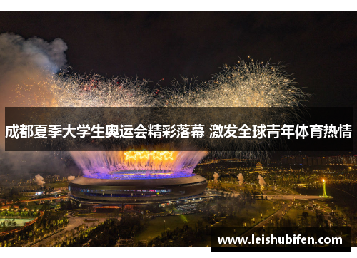成都夏季大学生奥运会精彩落幕 激发全球青年体育热情